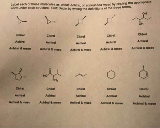 Label each of these molecules as chiral, achiral, or achiral and meso by circling the a word under each structure. Hint: Begin by writing the definitions of the three ternis. ?? OH Chiral Achiral Achiral & meso Chiral Achiral Achiral&meso Chiral Achiral Achiral & meso Chiral Achiral Achiral&meso Chiral Achiral Achiral & meso ?? NH2 Chiral Achiral Achiral & meso Chiral Achiral Achiral & meso Chiral Achiral Achiral&meso Chiral Achiral Achiral& meso Chiral Achiral Achiral & meso