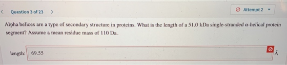 < Question 3 of 23 Attempt 2 > Alpha helices are a type of secondary structure in proteins. What is the length of a 51.0 kDa