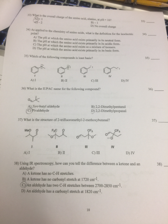 33) What is the overall charge of the amino acid, alanine, at pH 10? 33) B)-1 D) No overall charge 34) As applied to the chemistry of amino acids, what is the definition for the isoelectric 34) point? A) The pH at which the amino acid exists primarily in its neutral form. B) The pH at which the amino acid exists primarily in its acidic form. C) The pH at which the amino acid exists as a mixture of isomers. D) The pH at which the amino acid exists primarily in its basic form. 35) 35) Which of the following compounds is least basic? C) III D) IV A) I B) ? 36 36) What is the IUPAC name for the following compound? ok A) Tert-butyl aldehyde C) Pivaldehyde B) 2,2-Dimethylpentanal D) 2.2-Dimethylpropanal 37) 37) What is the structure of 2-trifluoromethyl-2-methoxybutanal? CF3 CF3 MeO O D) IV A) I 38) 38) Using IR spectroscopy, how can you tell the difference between a ketone and an aldehyde? A) A ketone has no C-H stretches. B) A ketone has no carbonyl stretch at 1720 cm1. C))An aldehyde has two C-H stretches between 2700-2850 cm-1, D) An aldehyde has a carbonyl stretch at 1820 cm-1, 10