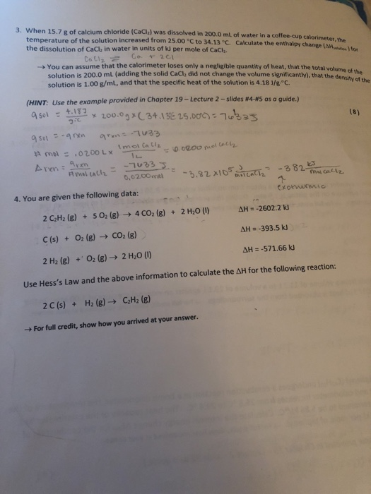 3. When 15.7 g of calcium chloride (CaClz) was dissolved in 200.0 ml of water in a coffee-cup calorimeter, the temperature of the solution increased from 25.00 °C to 34.13 °C, the dissolution of CaCl in water in units of kJ per mole of CaCl,. Calculate the entha lpy change(AH otn)for You can assume that the calorimeter loses only a negligible quantity of heat, that the total solution is 200.0 mL (adding the solid CaCl, did not change the volume significantly). thah solution is 1.00 g/mL, and that the specific heat of the solution is 4.18 1/g C volume of the density of the the (HINT: Use the example provided in Chapter 19-Lecture 2-slides #445 as a guide.) a sol t.ir7 x 200.0g x C 34.13E 25.00め:1 25 ー +.IT7 Arenn 4. You are given the following data: ΔΗ=-2602.2 2C2H2 (g) + 502 (g) → 4CO2 (g) + 2H20 (I) C (s) +02 (g) CO2 (g) 2 H2 (8)O2 (8) 2 H2o () ΔΗ--57 1.66 kJ Use Hesss Law and the above information to calculate the ΔΗ for the following reaction H2 (g) → C2H2 (g) 2C (s) + ->For full credit, show how you arrived at your answer