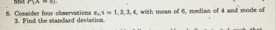 6. Consider four observations , i = 1,2,3,4, with mean of 6, median of 4 and mode of 3. Find the standard deviation.