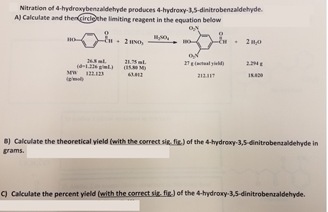 Nitration of 4-hydroxybenzaldehyde produces 4-hydroxy-3,5-dinitrobenzaldehyde. A) Calculate and therCircthe limiting reagent in the equation below 01N HSO H+2 HO o, 26.8 mL 21.75 ml. 27 g (actual yield) 2.294 g (d-1.226 g/mL) (13.80 M 63.012 MW 122.123 (mol) 212.117 18.020 B) Calculate the theoretical yield (with the correct sig. fig.) of the 4-hydroxy-3,5-dinitrobenzaldehyde in grams. C) Calculate the percent yield (with the correct sig. fig.) of the 4-hydroxy-3,5-dinitrobenzaldehyde.
