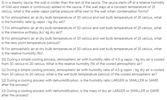 5) In a steamy sauna, the wall is colder than the rest of the sauna. The sauna starts off at a relative humidity of 0.60 and steam is continously added to the sauna. If the wall stays at a constant temperature of 15 celcius, what is the water vapor partial pressure (kPa) next to the wall when condensation forms? 6) For atmospheric air at dry bulb temperature of 30 celcius and wet bulb temperature of 25 celcius, what is the humidity ratio (g vapor/ kg dry air)? 7) For atmospheric air at dry bulb temperature of 30 celcius and wet bulb temperature of 25 celcius, what is the intensive enthalpy (kJ/ kg dry air)? 8) For atmospheric air at dry bulb temperature of 30 celcius and wet bulb temperature of 25 celcius, what is the dew point temperature (celcius)? 9) For atmospheric air at dry bulb temperature of 30 celcius and wet bulb temperature of 25 celcius, what is the relative humidity (%)? 10) During a simple cooling process, atmospheric air with humidity ratio of 4.5 g vapor/ kg dry air is cooled from 30 celcius to 20 celcius. What is the relative humidity (%) of the cooled atmospheric air? 11) During a simple cooling process, atmospheric air with humidity ratio of 4.5 g vapor/kg dry air is cooled from 30 celcius to 20 celcius. what is the wet bulb temperature (celcius) of the cooled atmospheric air? 12) During a cooling process with dehumidification, is the humidity ratio LARGER or SMALLER or SAME after the process? 13) During a cooling process with dehumidification, is the mass of dry air LARGER or SMALLER or SAME fter the process?