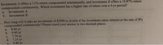 Investment A offers a l 1% return compounded semiannually, and investment B offers a 10.87% return compounded continuously. Which investment has a higher rate of return over a 4-yr period? a. Investment A b. Investment B How long will it take an investment of $5900 to double if the investment earns interest at the rate of 8% compounded continuously? Please round your answer to two decimal places. a. 8.66 yr b. 9.90 yr c. 7.70 yr d. 7.35 yr 9.86 y