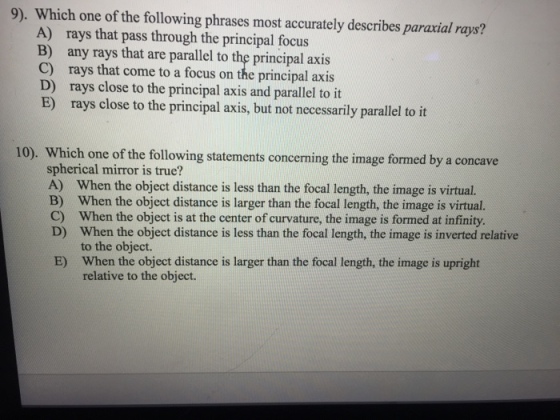 9). Which one of the following phrases most accurately describes paravial rays? A) rays that pass through the principal focus B) any rays that are parallel to the principal axis C) rays that come to a focus on the principal axis D) rays close to the principal axis and parallel to it E) rays close to the principal axis, but not necessarily parallel to it 10). Which one of the following statements concerning the image formed by a concave spherical mirror is true? A) When the object distance is less than the focal length, the image is virtual. B) When the object distance is larger than the focal length, the image is virtual. C) When the object is at the center of curvature, the image is formed at infinity. D) When the object distance is less than the focal length, the image is inverted relative to the object. When the object distance is larger than the focal length, the image is upright E) relative to the object.