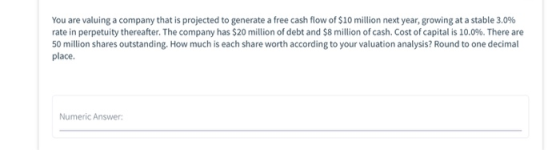 You are valuing a company that is projected to generate a free cash flow of $10 million next year, growing at a stable 3.0% r