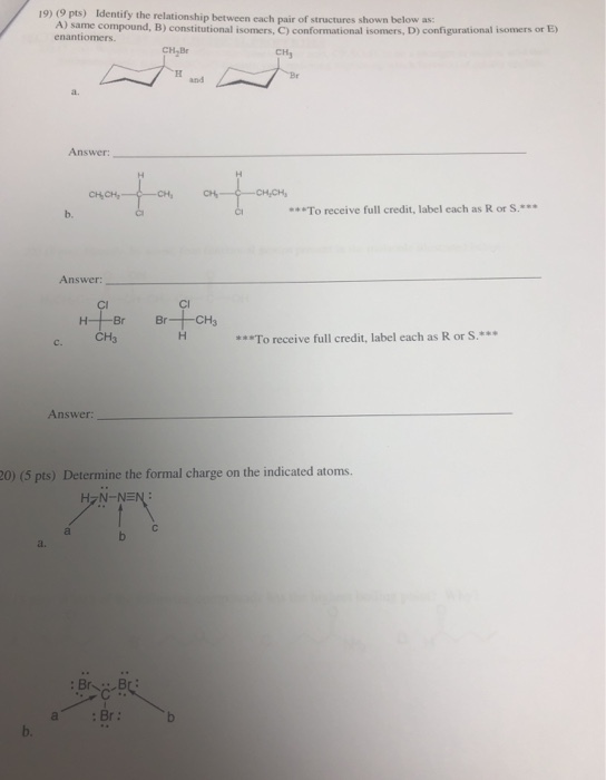 19) (9 pts) Identify the relationship between each pair of structures shown A) same compound, B) constitutional isomers, C) conformational isomers, D) configurational isomers or E) enantiomers. CH B CH and Answer *To receive full credit, label each as R or S. b. Answer: Cl Br CH3 *To receive full credit, label each as R or S. c. Answer o (5 pts) Determine the formal charge on the indicated atoms. HzN-N a. : Br: b.