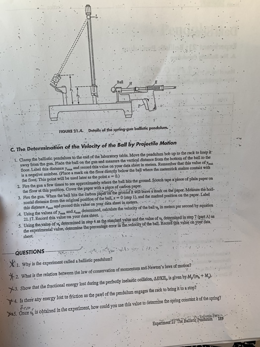 Ball FIGURE 21.4. Detgils of the spring-gun ballistie pendylum C. The Determination of the Velocity of the Ball by Projectilo Motion . Clamp the ballistic pendnlim to thc end of the laboratory table. Move the pendulum bob up to the rack to keép it away from the gun. Plabe the ball on the gun and measure the vertical distance frorn the bottorm of the ball to the is a negative mumber. (Place a mark co the floor directly below the ball where the meteestick makes contact with 2. Fire the gun a few times to see approximately whiere the ball hits the ground Scotch tape a piece of plain paper on 3. Fire the gun. When the ball hits the earbon papé on the groend itWill leavi& iark oa the piper. Mcisre te hoid- loor. Label this distance yex and record this value on your data shicet in meters. Remember that this vabbe of yai the floot, This point will be nsed later as the point 0.) the floor at this position. Cover the paper with a piece of carbon paper. this digtance x and record this value on your dita sheet in meters 21.17. Record chis value on your data sheet. zontal distanice from the original position of the ball, x-0 (tep I), and the marked position on the paper. Label .4 Using the values of% and, determined, cal tate the velocity of the ball%ịn mete sper second by equation 5. Using tho vakop of y determined in step 4 as the stanpard yalbie and dhe value of uy determined in step 7 (part A) as the experimentaleeine the porcentage errer la the relocity of the balil, Record this valne on yogr data sheet. QUESTIONS 1. Why is the experiment called a ballistic peodulum? 2. Whatis the rdlton between the la o covacf tm nd Newo i f modal 3. Show that the fractional energy lost during the perfeody inelaitic collsion, BKE, is givem by M+M Y4 Is there any energy lost to friction as the pawl of the pend lu engages the rack to bring it to a stop? yas. Once y is oained in the experimeat, how could you une this value to determie t iing cinkof the spding?