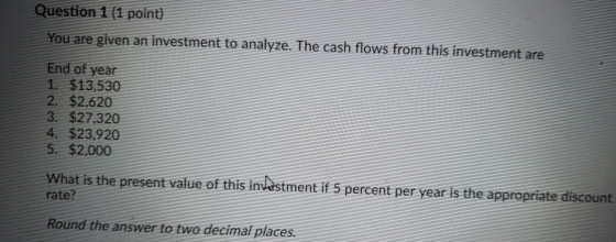 Question 1 (1 point) You are given an investment to analyze. The cash flows from this investment are End of year 1. $13,530 2. $2.620 3. $27,320 4 $23,920 5. $2,000 What is the present value of this intstment if 5 percent per year is the appropriate discount ate? Round the answer to two decimal places.