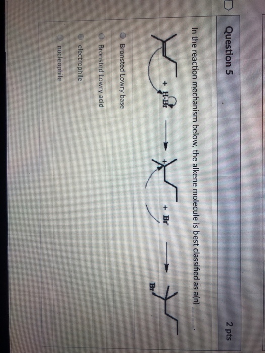 uestion 5 2 pts In the reaction mechanism below, the alkene molecule is best classified as a(n) Br O Bronsted Lowry base Bronsted Lowry acid O electrophile nucleophile