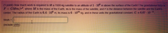 (1 point) How much work is required to lift a 1500-kg satellite to an altitude of 1.100 m above the surface of the Earth? The
