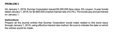 PROBLEM 2 On January 1, 2018, Sunrise Corporation issued $4,000,000 face value, 8% coupon, 5-year bonds dated January 1, 2018