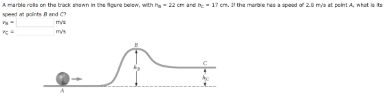 A marble rolls on the track shown in the figure below, with hs-22 cm and hc17 cm. If the marble has a speed of 2.8 m/s at point A, what is its speed at points B and C? It m/s m/s