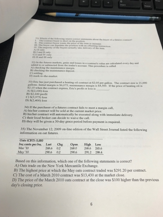 0 I1. The eontract uye wants the price of the ise IIt. The bsryer can lqaidate the position with an offeetting trction B) I and il only C) I and IV only D) II and ill only 32) In the fatures markets, gains and losses in a contracts value are cakculated every day and added to or subtracted from the traders account. This procedure is called A) checking the maintenance margin B) checking the maintenance deposit C) settling. D) mark-to-the-market 33) Eric has just purchased a heating oil contract at $2.05 per gallon. The contract size is 21,000 gallons. Initial margin is $6,075; maintenance margin is $4,500. If the price of heating oil is $2.15 when the contract expires, Erics profit or loss is A) S(2,100) loss B) S2,100 profit C) S(3,975) loss D) S(2,400) loss 34) If the purchaser of a futures contract fails to meet a margin call, A) his/her contract will be sold at the current market price. B) his/her contract will automatically be executed along with i C) their local broker can decide to waive the call D) they will be given a 30-day grace period before payment is required. 35) The November 12, 2009 on-line edition of the Wall Street Journal listed the following information on oat futures. Oats (CB1)-5,000 bu; cents per bu. Last Chg Open High Low Mar 10 268.6 0.2 268.0 268.6 265.6 290.6 0.2 May 10 2906 02 2906 2912 28.4 290.6 291.2 288.4 Based on this information, which one of the following statements is correct? A) Oats trade on the New York Mercantile Exchange. B) The highest price at which the May oats contract traded was $291.20 per contract. C) The cost of a March 2010 contract was $13,430 at the market close. D) The price of the March 2010 oats contract at the close was $100 higher than the previous days closing price