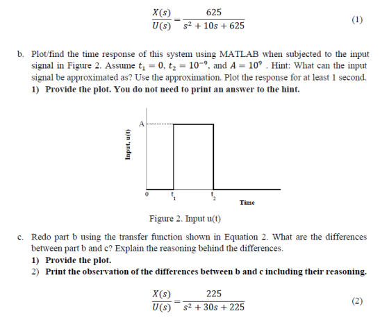 X(s) U(s) s2+ 10s+625 625 b. Plot/find the time response of this system using MATLAB when subjected to the input signal in Figure 2. Assume t -O, t2 -10-9, and A - 10 Hint: What can the input signal be approximated as? Use the approximation. Plot the response for at least 1 second. 1) Provide the plot. You do not need to print an answer to the hint. 0 Figure 2. Input u(t) c. Redo part b using the transfer function shown in Equation 2. What are the differences between part b and c? Explain the reasoning behind the differences 1) Provide the plot. 2) Print the observation of the differences between b and c including their reasoning. 225 X(s) U(s) 2 30s + 225
