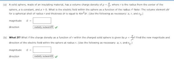 (a) A solid sphere, made of an insulating material, has a volume charge density of p , where r is the radius from the center of the sphere, a is constant, and a >0. What is the electric field within the sphere as a function of the radius r? Note: The volume element dv for a spherical shell of radius r and thickness dr is equal to 4tr2dr. (Use the following as necessary: a, r, and co.) magnitude E direction radially outward (b) what If? what if the charge density as a function of r within the charged solid sphere is given by ρ direction of the electric field within the sphere at radius r. (Use the following as necessary: a, r, and ) magnitudeE direction Find the new magnitude and radially outward # ) .