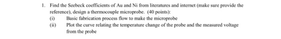 1. Find the Seebeck coefficients of Au and Ni from literatures and internet (make sure provide the reference), design a thermocouple microprobe. (40 points): (i) Basic fabrication process flow to make the microprobe (i) Plot the curve relating the temperature change of the probe and the measured voltage from the probe
