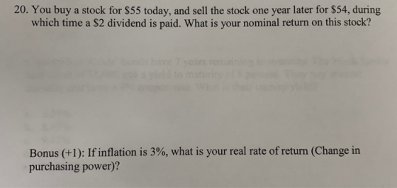 20. You buy a stock for $55 today, and sell the stock one year later for $54, during which time a $2 dividend is paid. What i