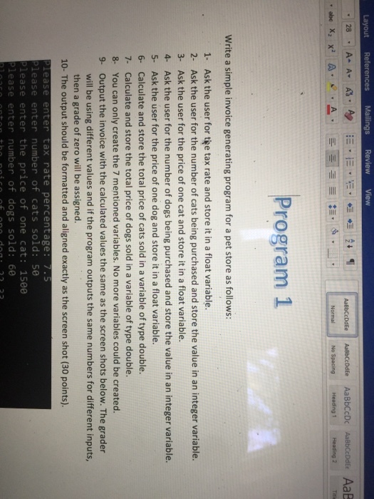View Layout References Mailings Program 1 Write a simple invoice generating program for a pet store as follows: 1- Ask the user for tee tax rate and store it in a float variable. 2- Ask the user for the number of cats being purchased and store the value in an integer variable. 3- Ask the user for the price of one cat and store it in a float variable. 4- Ask the user for the number of dogs being purchased and store the value in an integer variable. 5- Ask the user for the price of one dog and store it in a float variable. 6- Calculate and store the total price of cats sold in a variable of type double. 7- Calculate and store the total price of dogs sold in a variable of type double. 8- You can only create the 7 mentioned variables. No more variables could be created. 9- Output the invoice with the calculated values the same as the screen shots below. The grader will be using different values and if the program outputs the same numbers for different inputs, then a grade of zero will be assigned. 10- The output should be formatted and aligned exactly as the screen shot (30 points). ease enter tax rate percentage: 7.5 Please enter number of cats sold: 50 lease enter the price of one cat: 1580 lease enter number of dogs sold: 60