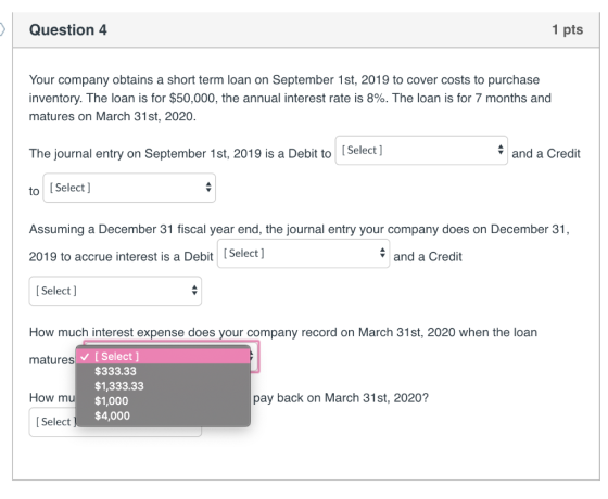 Question 4 1 pts Your company obtains a short term loan on September 1st, 2019 to cover costs to purchase inventory. The loan