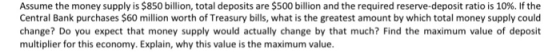 Assume the money supply is $850 billion, total deposits are $500 billion and the required reserve-deposit ratio is 10%, if the Central Bank purchases $60 million worth of Treasury bills, what is the greatest amount by which total money supply could change? Do you expect that money supply would actually change by that much? Find the maximum value of deposit multiplier for this economy. Explain, why this value is the maximum value.
