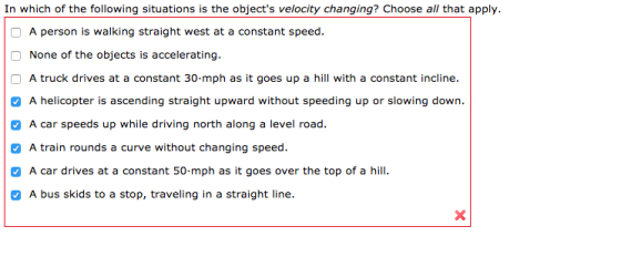 In which of the following situations is the objects velocity changing? Choose all that apply A person is walking straight west at a constant speed. None of the objects is accelerating. A truck drives at a constant 30-mph as it goes up a hill with a constant incline. A helicopter is ascending straight upward without speeding up or slowing down. A car speeds up while driving north along a level road. A train rounds a curve without changing speed car drives at a constant 50-mph as it goes over the top of a hill. A bus skids to a stop, traveling in a straight line. A