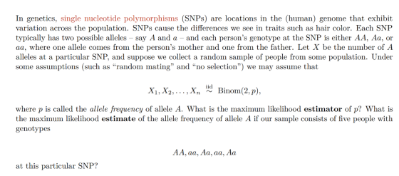 In genetics, single nucleotide polymorphisms (SNPs) are locations in the (human) genome that exhibit variation across the population. SNPs cause the differences we see in traits such as hair color. Each SNP typically has two possible alleles say A and a and each persons genotype at the SNP is either AA, Aa, or aa, where one allele comes from the persons mother and one from the father. Let X be the number of A alleles at a particular SNP, and suppose we collect a random sample of people from some population. Under some assumptions (such as random mating and no selection) we may assume that where p is called the allele frequency of allele A. What is the maximum likelihood estimator of p? What is the maximum likelihood estimate of the allele frequency of allele A if our sample consists of five people with genotypes AA, aa, Aa, aa, Aa at this particular SNP?