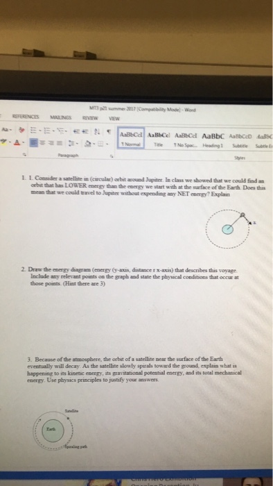 l. I. Ca ubr a satellite = (circular) orbit around Jupster In class we showed that we could find an orbit that has LOWER energy than the energy we start with at the surface of the Earth. Does his ??at we couldtravel to Jupiter without expending any NET energy. Explain 2. Draw the energy diagram (energy (y-axis, distance 1 x-axis) that describes this voyage Include any relevant points on the graph and state the physical conditions that occur at those points (Hint there are 3) 3. Because of the atmosphere, the orbet of a satellite near the sarface of the Earth eventually will decay As the satellhte slowly spirals toward the groand, explain what as happening to its kinetic energy, its gravitational potential energy, and its total mechanical energy. Use physics principles to justify your answers