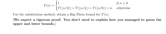 if n < 8 T(n) 11([n/2]) +T([n/4]) +T([n/8]) +n otherwise Use the substitution method, obtain a Big-Theta bound for T(n). [We