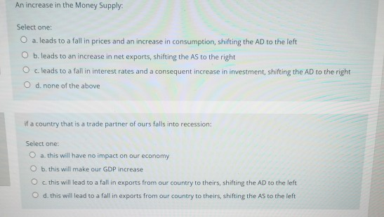 An increase in the Money Supply: Select one: O a. leads to a fall in prices and an increase in consumption, shifting the AD t