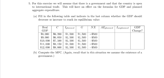 5. For this exercise we will assume that there is a government and that the country is open to international trade. This will have an effect on the formulas for GDP and planned aggregate expenditure (a) Fill in the following table and indicate in the last column whether the GDP should decrease or increase to reach its equilibrium value NX AEplannedunplanned Rcal GDP $8, 000 $6, 200$1,500$1,500 $9,000 $6,850S1,500S1,500$500 $10, 000$%7,500$1,500$1,500$500 $11,000 $8,150S1,500$1,500-$500 $12,000$8, 800$1,500$1,500$500 planned 500 (b) Compute the MPC. (Again, recall that in this situation we assume the existence of a government.)