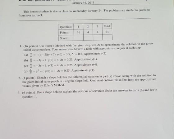 January 19, 2018 This homeworksheet is due in class on Wednesday, January 24. The problems are similar to problems from your textbook Question: 23 Points: Score: 4 4 24 16 oximate the solution to the given 1. (16 points) Use Eulers Method with the given step size Ar to appr initial value problem. Your answer should have a table with approximate outputs at each step. (a) 2)0 + 7), y(O) 3.5, Ar 0.5. Approximate y(3). (b) dy =-3y + 1, y(0) = 4, Δ, = 0.25. Approximate y(1) (c) 3--3y + 1, y(3)-4, Δ1-0.25. Approximate y(4). (d) = y2-1, y(0) 1, Δ 0.25. Approximate y( 1) 2. (4 points) Sketch a slope field for the differential equation in part (a) above, along with the solution t the given initial value pro values given by Eulers Method blem using the slope field. Comment on how this differs from the approximate ation about the answers to parts (b) and (c) in 3. (4 points) Use a slope field to explain the obvious observ question1