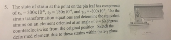 5. The state of strain at the point on the pin leaf has components of ε,-200x1 0-6, ε,-180x10-6, and γ.,--300x10-6. Use the strain transformation equations and determine the equivalent strains on an element oriented at an angle of 0 60 degrees counterclockwise from the original position. Sketch the deformed element due to these strains within the x-y plane
