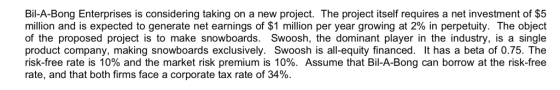 Bil-A-Bong Enterprises is considering taking on a new project. The project itself requires a net investment of $5 million and is expected to generate net earnings of $1 million per year growing at 2% in perpetuity. The object of the proposed project is to make snowboards. Swoosh, the dominant player in the industry, is a single product company, making snowboards exclusively. Swoosh is all-equity financed. It has a beta of 0.75. The risk-free rate is 10% and the market risk premium is 10%. Assume that Bil-A-Bong can borrow at the risk-free rate, and that both firms face a corporate tax rate of 34%.