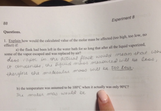 Experiment 8 Questions. 1. Explain how would the calculated value of the molar mass be affected (too high, too low, no effect) if: a) the flask had been left in the water bath for so long that after all the liquid vaporized, some of the vapor escaped and was replaced by air? less vape in it conounas, the gigiride mao thenpore the molecular mooo wul he too lou un ttu actua2 Reve would /meander coh b) the temperature was assumed to be 100°C when it actually was only 90°c? The molan mao woule be
