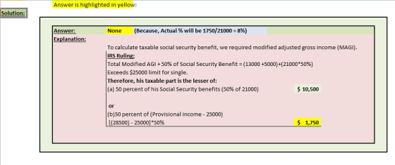 Answer is highlighted in yellow: Solution: Answer: None (Because, Actual % will be 1750/21000-896) Explanation: To calculate taxable social security benefit, we required modified adjusted gross income (MAGI) IRS Ruling: Total Modified AGI + 50% of Social Security Benefit (13000 +5000)+(21000*50%) Exceeds $25000 limit for single. Therefore, his taxable part is the lesser of: (a) 50 percent of his Social Security benefits (50% of 21000) 10,500 or (b)50 percent of (Provisional income 25000) $ 1,750