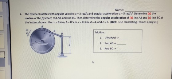 Name: The flywheel rotates with angular velocity ? = 3 rad/s and angular acceleration ? : 5 rad/s. Determine (a) the motion of the flywheel, rod AB, and rod BC. Then determine the angular acceleration of (b) link AB and (c) link BC at the instant shown. Use: a = 0.4 m, b = 0.5 m, r = 0.3 m, d= 4, and e-3. (Hint: Use Translating Frames analysis.) 4. Motion: 1. Flywheel-> 2. Rod AB-> 3. Rod BC-