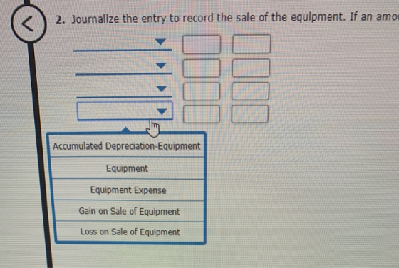 2. Journalize the entry to record the sale of the equipment. If an amo Accumulated Depreciation-Equipment Equipment Equipment