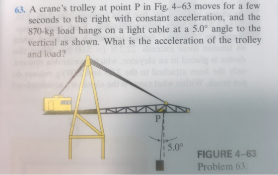 63. A cranes trolley at point P in Fig. 4-63 moves for a few seconds to the right with constant acceleration, and the 870-kg load hangs on a light cable at a 5.0° angle to the vertical as shown. What is the acceleration of the trolley and load? 5.0° FIGURE 4-63 Problem 63