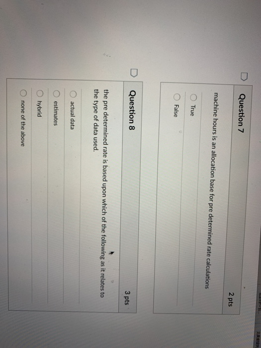 D | Question 7 2 pts machine hours is an allocation base for pre determined rate calculations O True O False DI Question 3 pts the pre determined rate is based upon which of the following as it relates to the type of data used. O actual data estimates O hybrid O none of the above