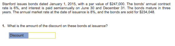 Stanford issues bonds dated January 1, 2015, with a par value of $247,000. The bonds annual contract rate is 6%, and interest is paid semiannually on June 30 and December 31 . The bonds mature in three years. The annual market rate at the date of issuance is 8%, and the bonds are sold for $234,048. 1. What is the amount of the discount on these bonds at issuance? iscount
