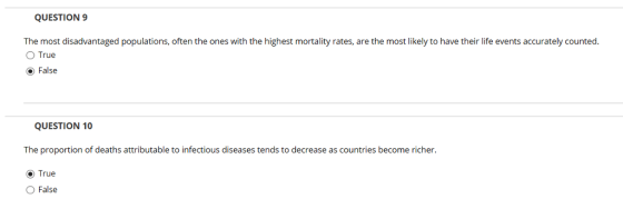 QUESTION 9 The most disadvantaged populations, often the ones with the highest mortality rates, are the most likely to have their life events accurately counted. O True ⓔ False QUESTION 10 The proportion of deaths attributable to infectious diseases tends to decrease as countries become richer. ⓔ True ○ False