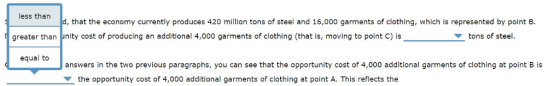 less than d, that the economy currently produces 420 million tons of steel and 16,000 garments of clothing, which is represented by point B greater than unity cost of producing an additional 4,000 garments of clothing (that is, moving to point C) istons of steel. equal to answers in the two previous paragraphs, you can see that the opportunity cost of 4,000 additional garments of clothing at point B is the opportunity cost of 4,000 additional garments of clothing at point A. This reflects the