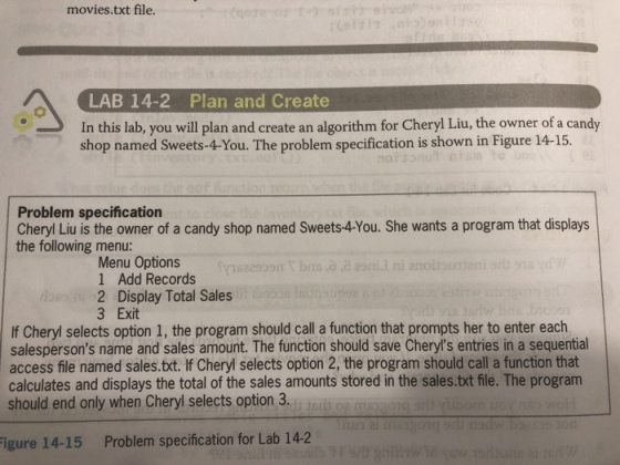 movies.txt file. LAB 14-2 Plan and Create In this lab, you will plan and create an algorithm for Cheryl Liu, the owner of a candy shop named Sweets-4-You. The problem specification is shown in Figure 14-15. Problem specification Cheryl Liu is the owner of a candy shop named Sweets-4-You. She wants a program that displays the following menu: Menu Options 1 Add Records 2 Display Total Sales 3 Exit If Cheryl selects option 1, the program should call a function that prompts her to enter each salespersons name and sales amount. The function should save Cheryls entries in a sequential access file named sales.tct. If Cheryl selects option 2, the program should call a function that calculates and displays the total of the sales amounts stored in the sales.txt file. The program should end only when Cheryl selects option 3. igure 14-15 Problem specification for Lab 142