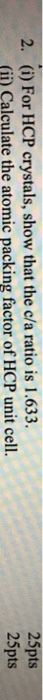 2. (i) For HCP crystals, show that the c/a ratio is 1.633. (iü) Calculate the atomic packing factor of HCP unit cell. 25pts 25pts