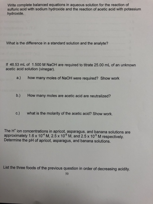 Write complete balanced equations in aqueous solution for the reaction of sulfuric acid with sodium hydroxide and the reaction of acetic acid with potassium hydroxide What is the difference in a standard solution and the analyte? If 46.53 mL of 1.500 M NaOH are required to titrate 25.00 mL of an unknown acetic acid solution (vinegar). a.) how many moles of NaOH were required? Show work b.) How many moles are acetic acid are neutralized? c.) what is the molarity of the acetic acid? Show work. The H* ion concentrations in apricot, asparagus, and banana solutions are approximately 1.6 x 104 M, 2.5 x 10° M, and 2.5 x 10-5 M respectively. Determine the pH of apricot, asparagus, and banana solutions. List the three foods of the previous question in order of decreasing acidity. 50