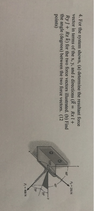 4. For the system shown, (a) determine the resultant force vector in terms of the x, y, and z directions (R Rxi+ Ryj+ Rz R) for the two force vectors illustrated. (b) Find the angle (degrees) between the two force vectors. (12 points) 2 250N 45* 0 202 F400 N