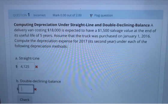 QUESTION 1 Incorrect Mark 0.00 out of 2.00 Flag question Computing Depreciation Under Straight-Line and Double-Declining-Balance A delivery van costing $18,000 is expected to have a $1,500 salvage value at the end of its useful life of 5 years. Assume that the truck was purchased on January 1, 2016. Compute the depreciation expense for 2017 (its second year) under each of the following depreciation methods: a. Straight-Line $ 4,125 X b. Double-declining-balance Check