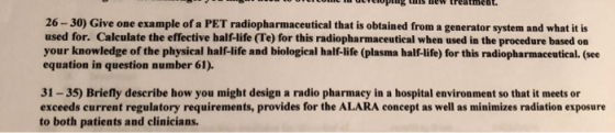 ccoprssew treatment. 26-30) Give one example of a PET radiopharmaceutical that is obtained from a generator system and what it is used for. Calculate the effective half-life (Te) for this radiopharmaceutical when used in the procedure based on your knowledge of the physical half-life and biological half-life (plasma half-life) for this radiopharmaceutieal. (see equation in question number 61). 31-35) Briefly describe how you might design a radio pharmacy in a hospital environment so that it meets or exceeds current regulatory requirements, provides for the ALARA concept as well as minimizes radiation exposure to both patients and clinicians.