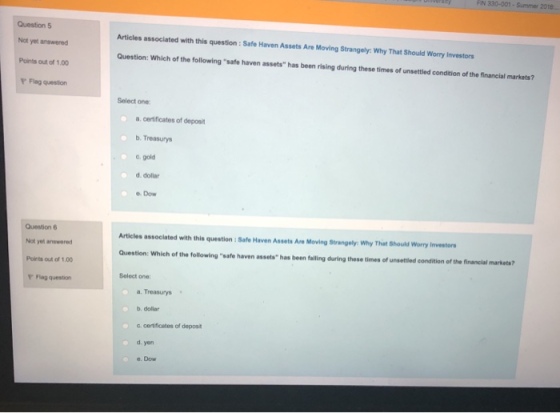 FN 330-001-Summer 2018 Question 5 Not yet answered Points out of 1.00 F Flag queston Articles associated with this question : Safe Haven Assets Are Moving Strangely: Why That Should Worry Investors Question: Which of the following safe haven assets has been rising during these times of unsettled condition of the financial markets? Select one a, certificates of deposit b. Treasurys c, gold d.dollar Dow Question 6 Nol yet answered Poirts out of 1.00 Y Flag question Articles associated with this question : Safe Haven Assets Are Moving Strangely Why That Should Worry Investor Question: Which of the following safe haven assets has been falling during these times of unsettled condition of the financial markets? Select one a. Treasurys . . dollar a. certificetes of deposit d. yon e.Dow